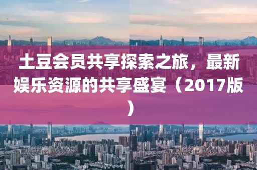 土豆会员共享2017最新,土豆会员共享2017最新，探索影视世界的无限可能